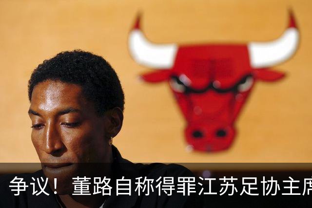 争议！董路自称得罪江苏足协主席遭排挤 真相曝光 网友：制造对立